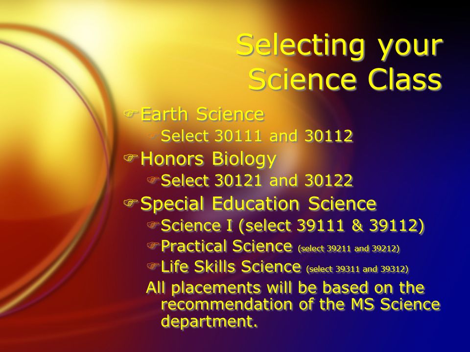 Selecting your Science Class FEarth Science FSelect and FHonors Biology FSelect and FSpecial Education Science FScience I (select & 39112) FPractical Science (select and 39212) FLife Skills Science (select and 39312) All placements will be based on the recommendation of the MS Science department.