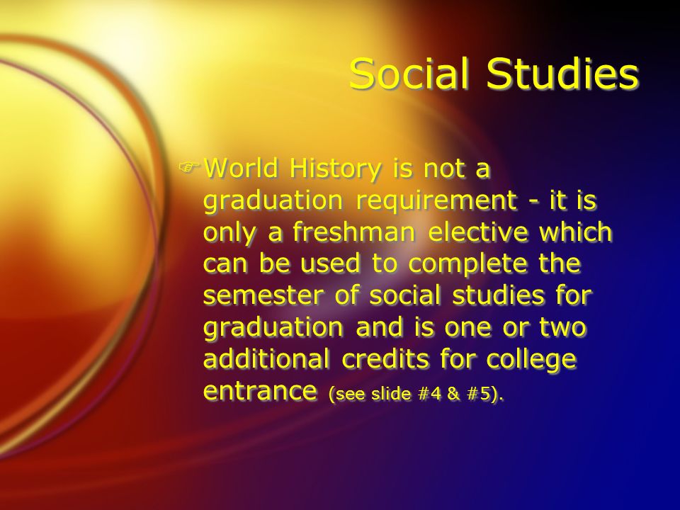 Social Studies FWorld History is not a graduation requirement - it is only a freshman elective which can be used to complete the semester of social studies for graduation and is one or two additional credits for college entrance (see slide #4 & #5).