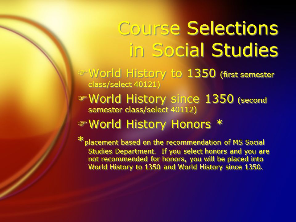 Course Selections in Social Studies FWorld History to 1350 (first semester class/select 40121) FWorld History since 1350 (second semester class/select 40112) FWorld History Honors * * placement based on the recommendation of MS Social Studies Department.
