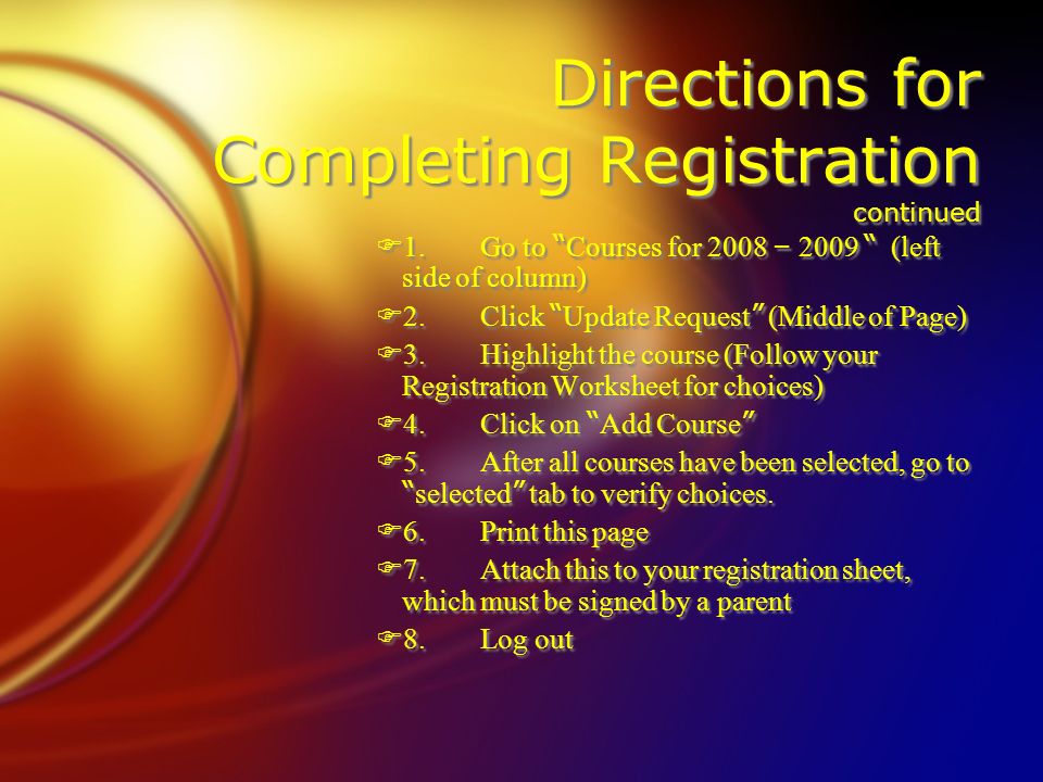 Directions for Completing Registration continued  1.Go to Courses for 2008 – 2009 (left side of column)  2.Click Update Request (Middle of Page) F3.Highlight the course (Follow your Registration Worksheet for choices)  4.Click on Add Course  5.After all courses have been selected, go to selected tab to verify choices.