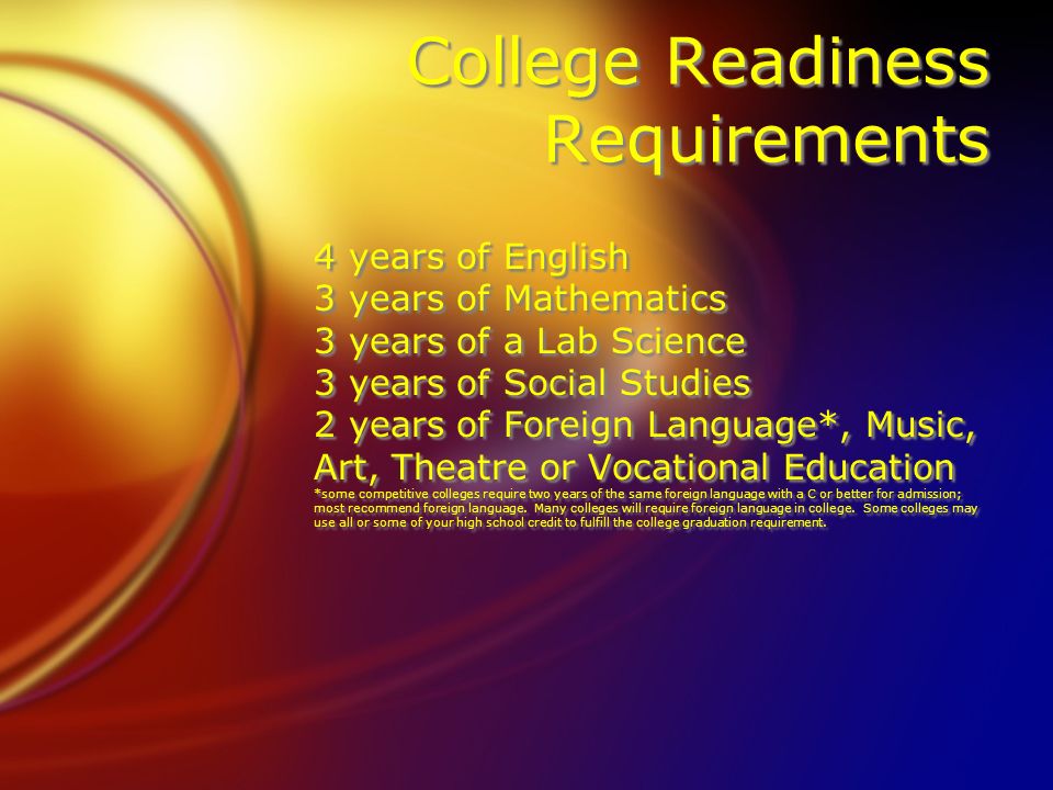 College Readiness Requirements 4 years of English 3 years of Mathematics 3 years of a Lab Science 3 years of Social Studies 2 years of Foreign Language*, Music, Art, Theatre or Vocational Education *some competitive colleges require two years of the same foreign language with a C or better for admission; most recommend foreign language.