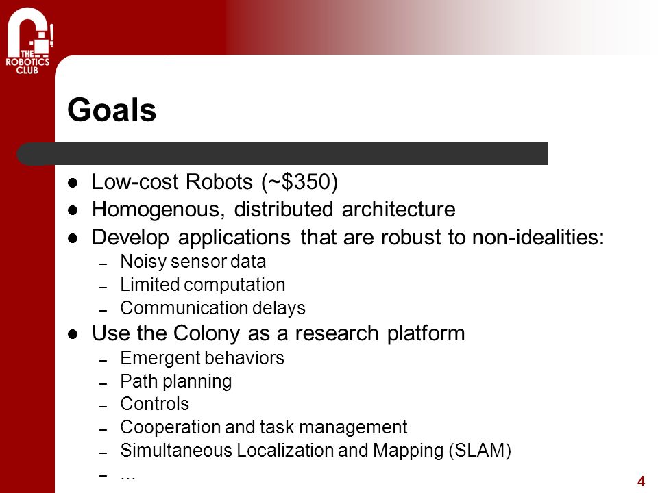 4 Goals Low-cost Robots (~$350) Homogenous, distributed architecture Develop applications that are robust to non-idealities: – Noisy sensor data – Limited computation – Communication delays Use the Colony as a research platform – Emergent behaviors – Path planning – Controls – Cooperation and task management – Simultaneous Localization and Mapping (SLAM) –...