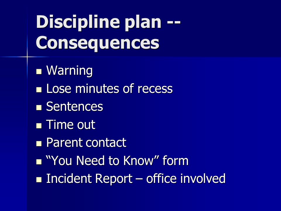 Discipline plan -- Consequences Warning Warning Lose minutes of recess Lose minutes of recess Sentences Sentences Time out Time out Parent contact Parent contact You Need to Know form You Need to Know form Incident Report – office involved Incident Report – office involved