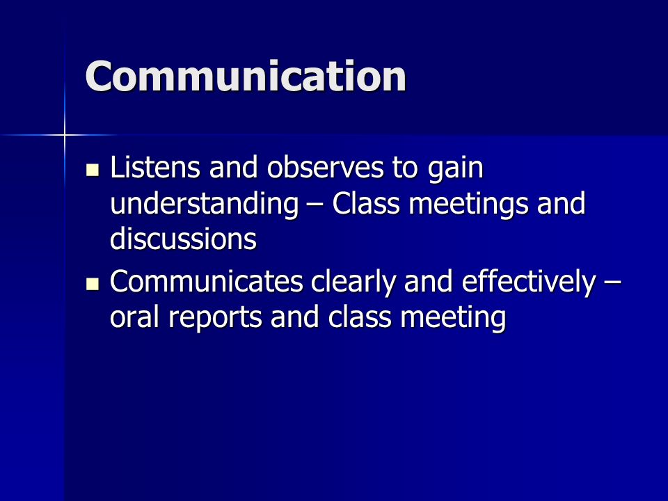 Communication Listens and observes to gain understanding – Class meetings and discussions Listens and observes to gain understanding – Class meetings and discussions Communicates clearly and effectively – oral reports and class meeting Communicates clearly and effectively – oral reports and class meeting