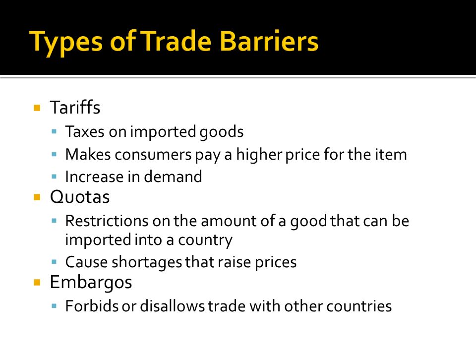  Tariffs  Taxes on imported goods  Makes consumers pay a higher price for the item  Increase in demand  Quotas  Restrictions on the amount of a good that can be imported into a country  Cause shortages that raise prices  Embargos  Forbids or disallows trade with other countries