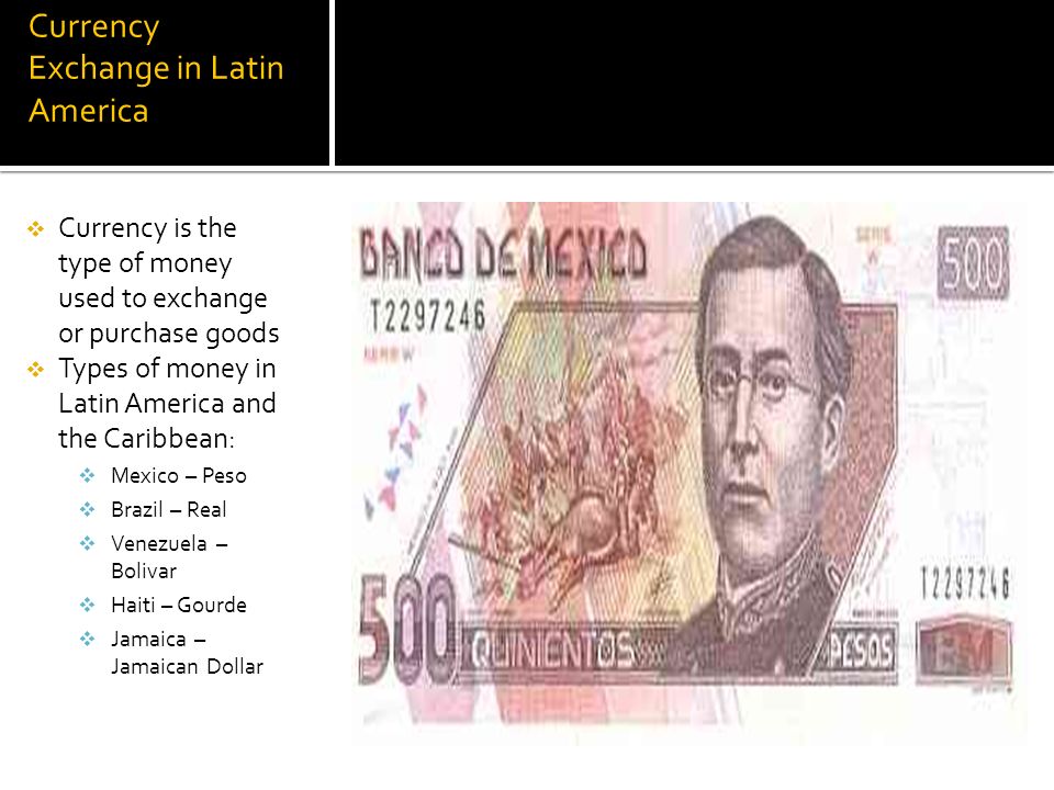 Currency Exchange in Latin America  Currency is the type of money used to exchange or purchase goods  Types of money in Latin America and the Caribbean:  Mexico – Peso  Brazil – Real  Venezuela – Bolivar  Haiti – Gourde  Jamaica – Jamaican Dollar