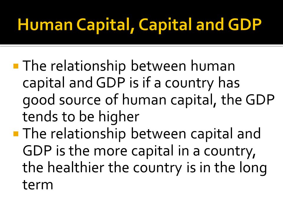  The relationship between human capital and GDP is if a country has good source of human capital, the GDP tends to be higher  The relationship between capital and GDP is the more capital in a country, the healthier the country is in the long term
