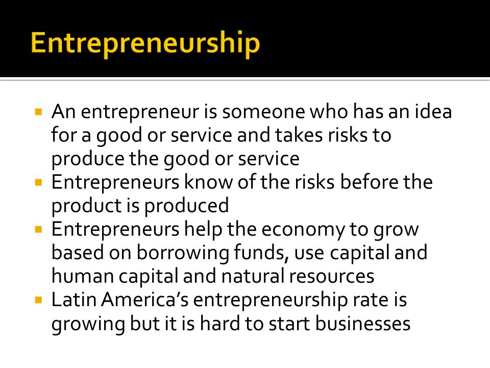  An entrepreneur is someone who has an idea for a good or service and takes risks to produce the good or service  Entrepreneurs know of the risks before the product is produced  Entrepreneurs help the economy to grow based on borrowing funds, use capital and human capital and natural resources  Latin America’s entrepreneurship rate is growing but it is hard to start businesses