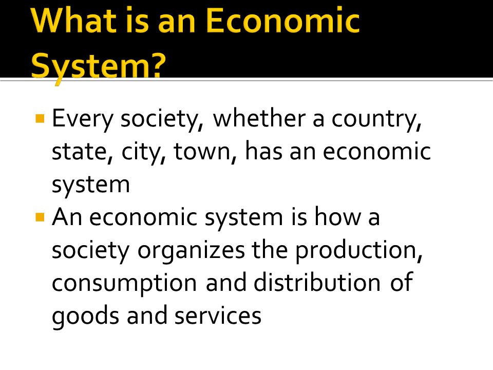  Every society, whether a country, state, city, town, has an economic system  An economic system is how a society organizes the production, consumption and distribution of goods and services