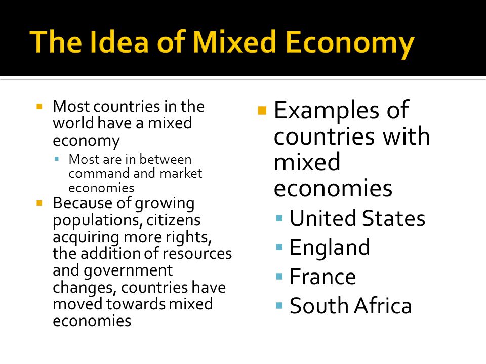  Most countries in the world have a mixed economy  Most are in between command and market economies  Because of growing populations, citizens acquiring more rights, the addition of resources and government changes, countries have moved towards mixed economies  Examples of countries with mixed economies  United States  England  France  South Africa