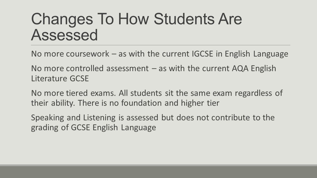 Changes To How Students Are Assessed No more coursework – as with the current IGCSE in English Language No more controlled assessment – as with the current AQA English Literature GCSE No more tiered exams.