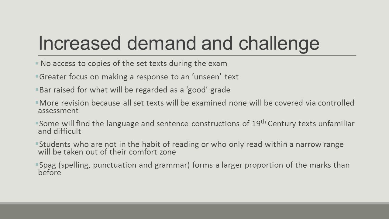 Increased demand and challenge  No access to copies of the set texts during the exam  Greater focus on making a response to an ‘unseen’ text  Bar raised for what will be regarded as a ‘good’ grade  More revision because all set texts will be examined none will be covered via controlled assessment  Some will find the language and sentence constructions of 19 th Century texts unfamiliar and difficult  Students who are not in the habit of reading or who only read within a narrow range will be taken out of their comfort zone  Spag (spelling, punctuation and grammar) forms a larger proportion of the marks than before