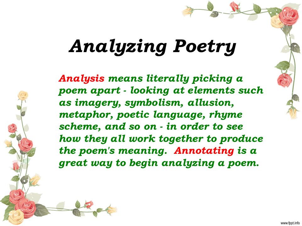 Analyzing Poetry Analysis means literally picking a poem apart - looking at elements such as imagery, symbolism, allusion, metaphor, poetic language, rhyme scheme, and so on - in order to see how they all work together to produce the poem s meaning.