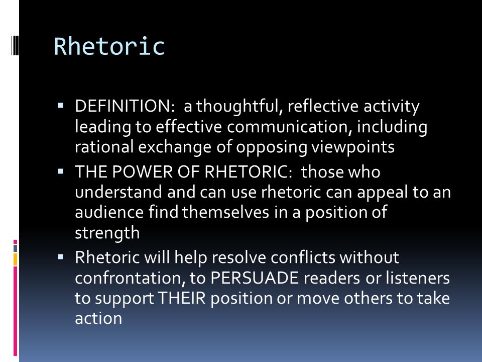 Rhetoric  DEFINITION: a thoughtful, reflective activity leading to effective communication, including rational exchange of opposing viewpoints  THE POWER OF RHETORIC: those who understand and can use rhetoric can appeal to an audience find themselves in a position of strength  Rhetoric will help resolve conflicts without confrontation, to PERSUADE readers or listeners to support THEIR position or move others to take action