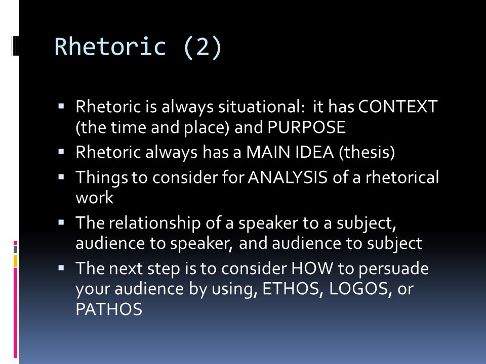 Rhetoric (2)  Rhetoric is always situational: it has CONTEXT (the time and place) and PURPOSE  Rhetoric always has a MAIN IDEA (thesis)  Things to consider for ANALYSIS of a rhetorical work  The relationship of a speaker to a subject, audience to speaker, and audience to subject  The next step is to consider HOW to persuade your audience by using, ETHOS, LOGOS, or PATHOS