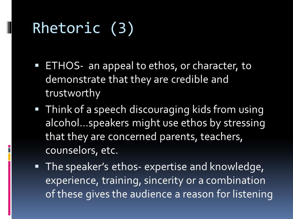 Rhetoric (3)  ETHOS- an appeal to ethos, or character, to demonstrate that they are credible and trustworthy  Think of a speech discouraging kids from using alcohol…speakers might use ethos by stressing that they are concerned parents, teachers, counselors, etc.