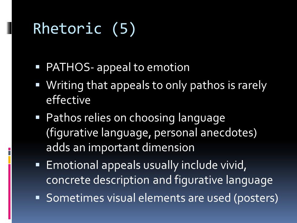 Rhetoric (5)  PATHOS- appeal to emotion  Writing that appeals to only pathos is rarely effective  Pathos relies on choosing language (figurative language, personal anecdotes) adds an important dimension  Emotional appeals usually include vivid, concrete description and figurative language  Sometimes visual elements are used (posters)