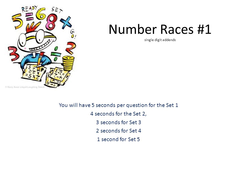 Number Races #1 single digit addends You will have 5 seconds per question for the Set 1 4 seconds for the Set 2, 3 seconds for Set 3 2 seconds for Set 4 1 second for Set 5