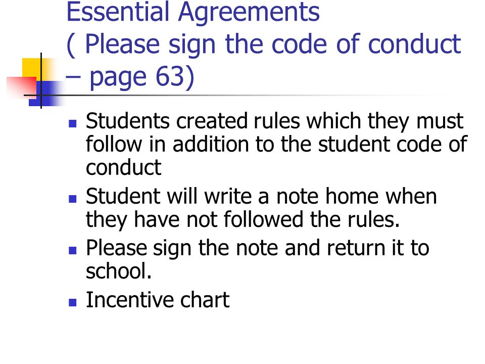 Essential Agreements ( Please sign the code of conduct – page 63) Students created rules which they must follow in addition to the student code of conduct Student will write a note home when they have not followed the rules.