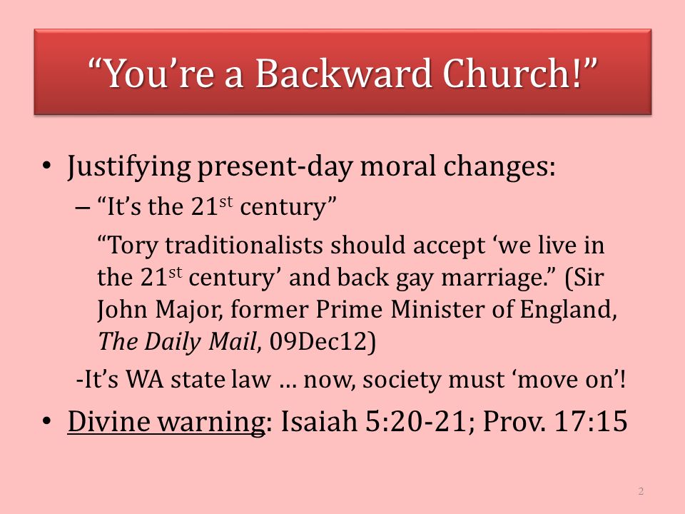 You’re a Backward Church! Justifying present-day moral changes: – It’s the 21 st century Tory traditionalists should accept ‘we live in the 21 st century’ and back gay marriage. (Sir John Major, former Prime Minister of England, The Daily Mail, 09Dec12) -It’s WA state law … now, society must ‘move on’.