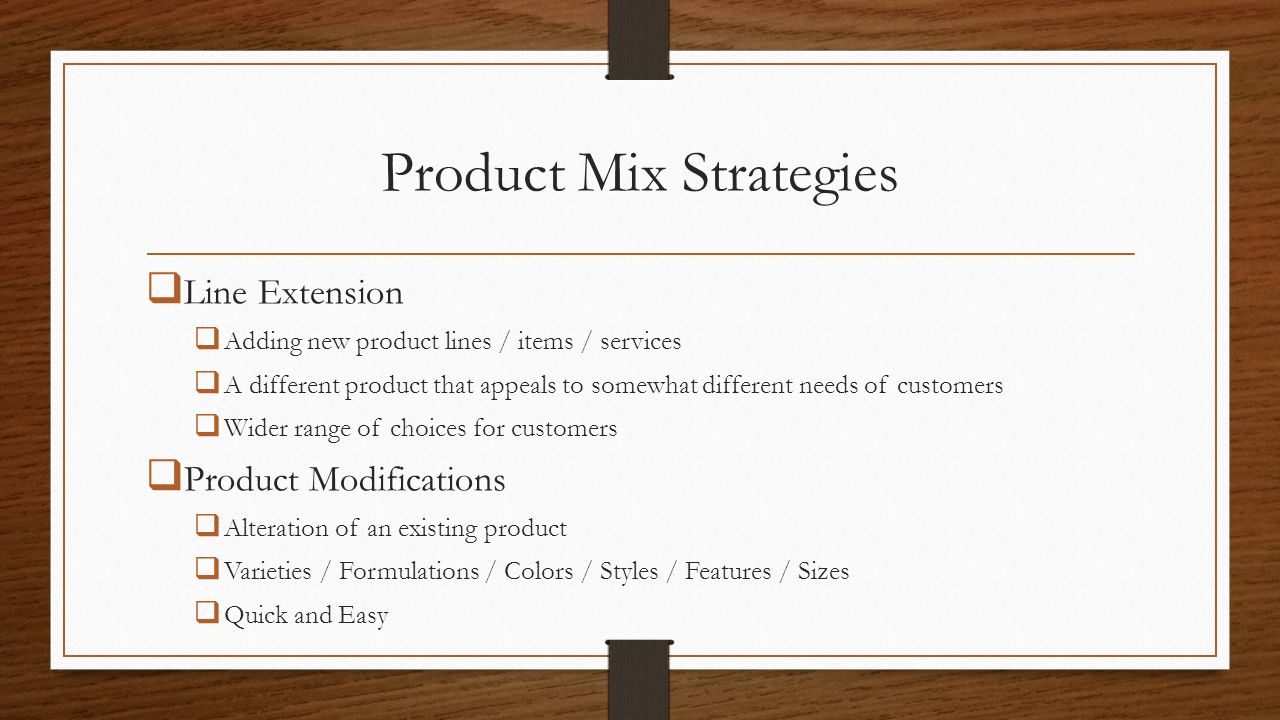 Product Mix Strategies  Line Extension  Adding new product lines / items / services  A different product that appeals to somewhat different needs of customers  Wider range of choices for customers  Product Modifications  Alteration of an existing product  Varieties / Formulations / Colors / Styles / Features / Sizes  Quick and Easy