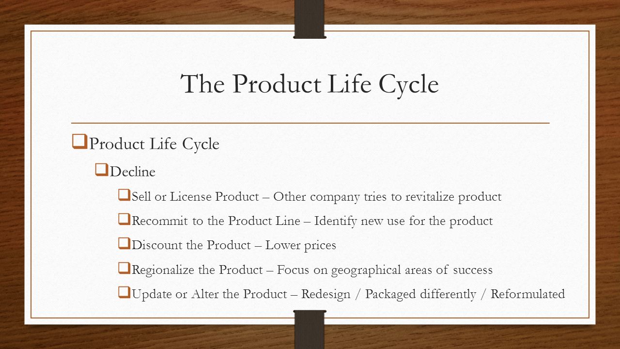 The Product Life Cycle  Product Life Cycle  Decline  Sell or License Product – Other company tries to revitalize product  Recommit to the Product Line – Identify new use for the product  Discount the Product – Lower prices  Regionalize the Product – Focus on geographical areas of success  Update or Alter the Product – Redesign / Packaged differently / Reformulated