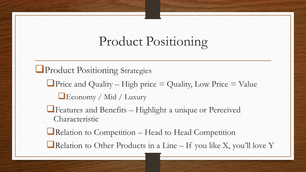 Product Positioning  Product Positioning Strategies  Price and Quality – High price = Quality, Low Price = Value  Economy / Mid / Luxury  Features and Benefits – Highlight a unique or Perceived Characteristic  Relation to Competition – Head to Head Competition  Relation to Other Products in a Line – If you like X, you’ll love Y