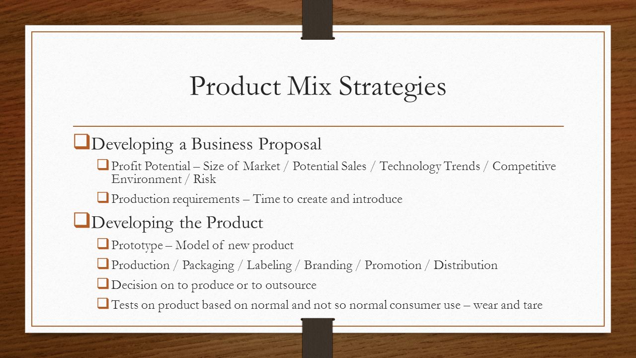 Product Mix Strategies  Developing a Business Proposal  Profit Potential – Size of Market / Potential Sales / Technology Trends / Competitive Environment / Risk  Production requirements – Time to create and introduce  Developing the Product  Prototype – Model of new product  Production / Packaging / Labeling / Branding / Promotion / Distribution  Decision on to produce or to outsource  Tests on product based on normal and not so normal consumer use – wear and tare