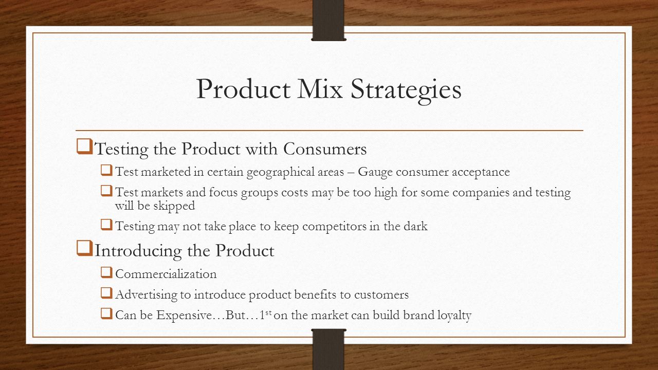 Product Mix Strategies  Testing the Product with Consumers  Test marketed in certain geographical areas – Gauge consumer acceptance  Test markets and focus groups costs may be too high for some companies and testing will be skipped  Testing may not take place to keep competitors in the dark  Introducing the Product  Commercialization  Advertising to introduce product benefits to customers  Can be Expensive…But…1 st on the market can build brand loyalty