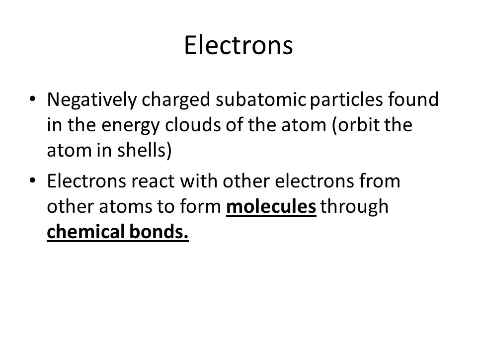 Electrons Negatively charged subatomic particles found in the energy clouds of the atom (orbit the atom in shells) Electrons react with other electrons from other atoms to form molecules through chemical bonds.