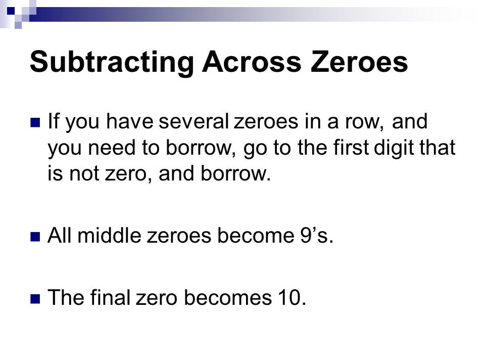 Subtracting Across Zeroes If you have several zeroes in a row, and you need to borrow, go to the first digit that is not zero, and borrow.