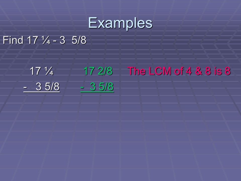 Examples Find 17 ¼ - 3 5/8 17 ¼ 17 2/8 The LCM of 4 & 8 is 8 17 ¼ 17 2/8 The LCM of 4 & 8 is / / / /8