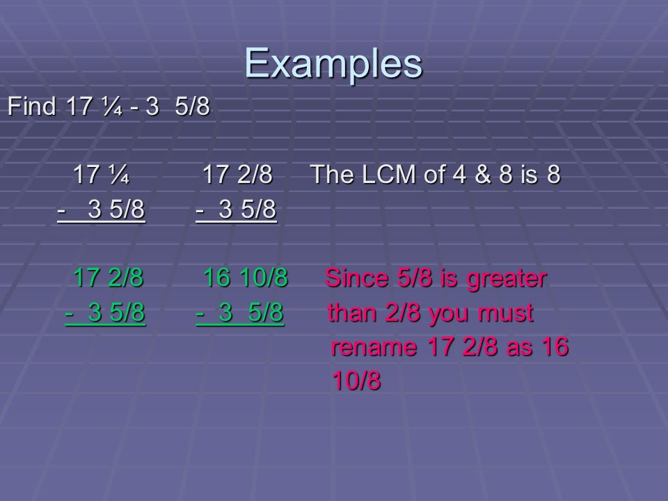 Examples Find 17 ¼ - 3 5/8 17 ¼ 17 2/8 The LCM of 4 & 8 is 8 17 ¼ 17 2/8 The LCM of 4 & 8 is / / / /8 17 2/ /8 Since 5/8 is greater 17 2/ /8 Since 5/8 is greater - 3 5/ /8 than 2/8 you must - 3 5/ /8 than 2/8 you must rename 17 2/8 as 16 rename 17 2/8 as 16 10/8 10/8