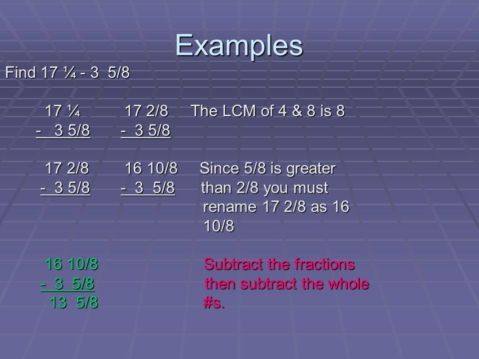 Examples Find 17 ¼ - 3 5/8 17 ¼ 17 2/8 The LCM of 4 & 8 is 8 17 ¼ 17 2/8 The LCM of 4 & 8 is / / / /8 17 2/ /8 Since 5/8 is greater 17 2/ /8 Since 5/8 is greater - 3 5/ /8 than 2/8 you must - 3 5/ /8 than 2/8 you must rename 17 2/8 as 16 rename 17 2/8 as 16 10/8 10/ /8 Subtract the fractions 16 10/8 Subtract the fractions - 3 5/8 then subtract the whole - 3 5/8 then subtract the whole 13 5/8 #s.