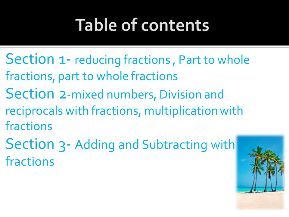 Section 1- reducing fractions, Part to whole fractions, part to whole fractions Section 2 -mixed numbers, Division and reciprocals with fractions, multiplication with fractions Section 3- Adding and Subtracting with fractions