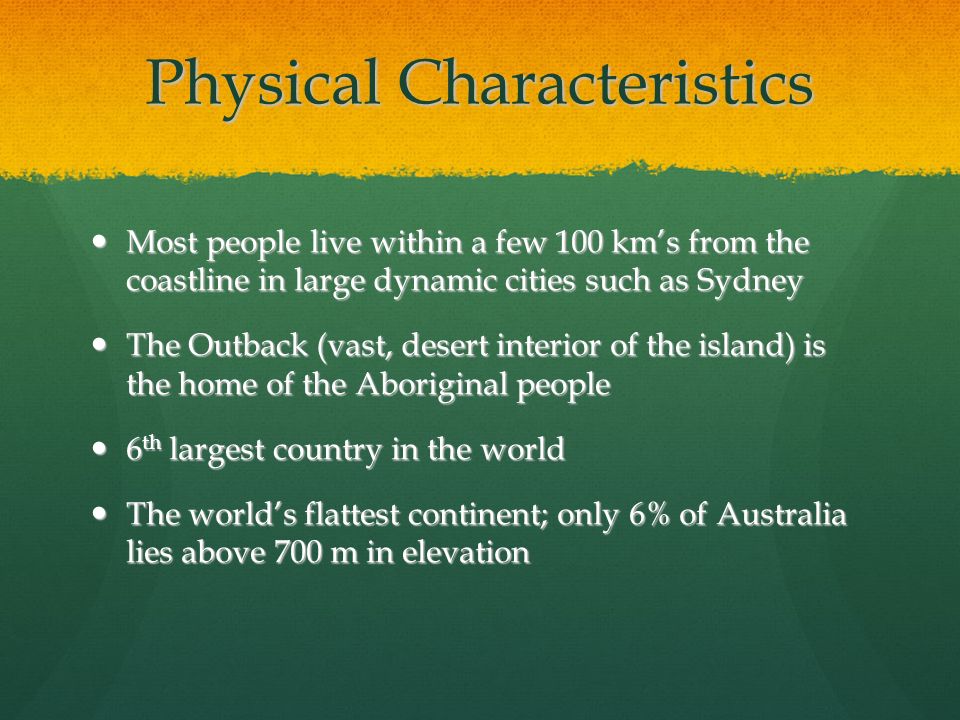 Physical Characteristics Most people live within a few 100 km’s from the coastline in large dynamic cities such as Sydney Most people live within a few 100 km’s from the coastline in large dynamic cities such as Sydney The Outback (vast, desert interior of the island) is the home of the Aboriginal people The Outback (vast, desert interior of the island) is the home of the Aboriginal people 6 th largest country in the world 6 th largest country in the world The world’s flattest continent; only 6% of Australia lies above 700 m in elevation The world’s flattest continent; only 6% of Australia lies above 700 m in elevation
