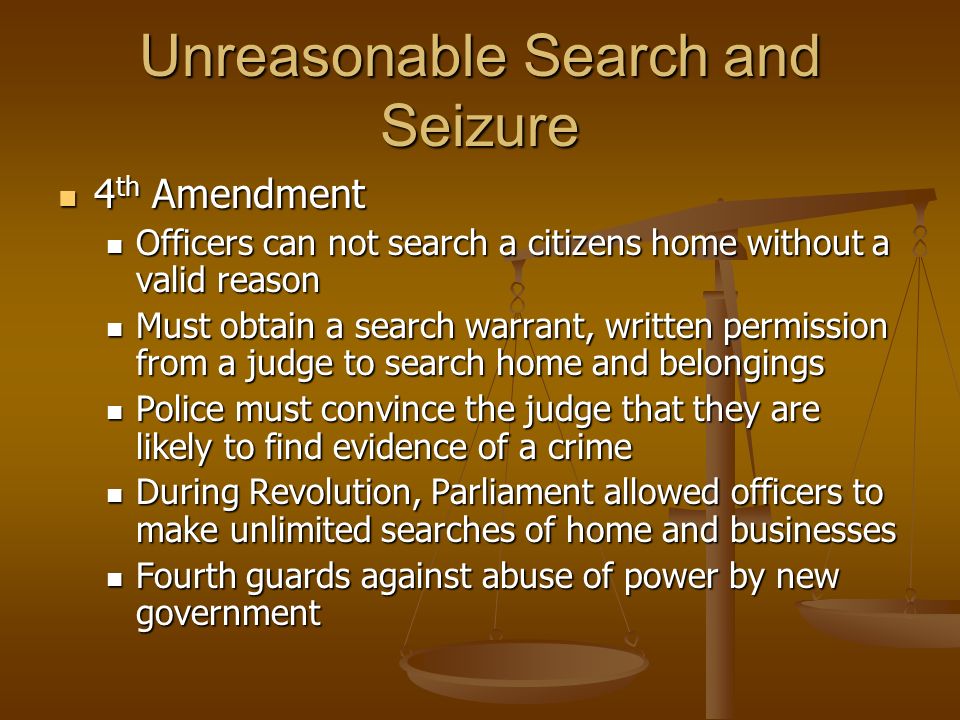 Unreasonable Search and Seizure 4 th Amendment 4 th Amendment Officers can not search a citizens home without a valid reason Officers can not search a citizens home without a valid reason Must obtain a search warrant, written permission from a judge to search home and belongings Must obtain a search warrant, written permission from a judge to search home and belongings Police must convince the judge that they are likely to find evidence of a crime Police must convince the judge that they are likely to find evidence of a crime During Revolution, Parliament allowed officers to make unlimited searches of home and businesses During Revolution, Parliament allowed officers to make unlimited searches of home and businesses Fourth guards against abuse of power by new government Fourth guards against abuse of power by new government