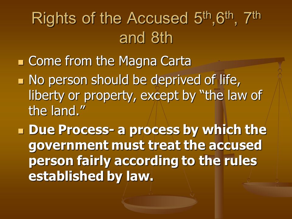 Rights of the Accused 5 th,6 th, 7 th and 8th Come from the Magna Carta Come from the Magna Carta No person should be deprived of life, liberty or property, except by the law of the land. No person should be deprived of life, liberty or property, except by the law of the land. Due Process- a process by which the government must treat the accused person fairly according to the rules established by law.