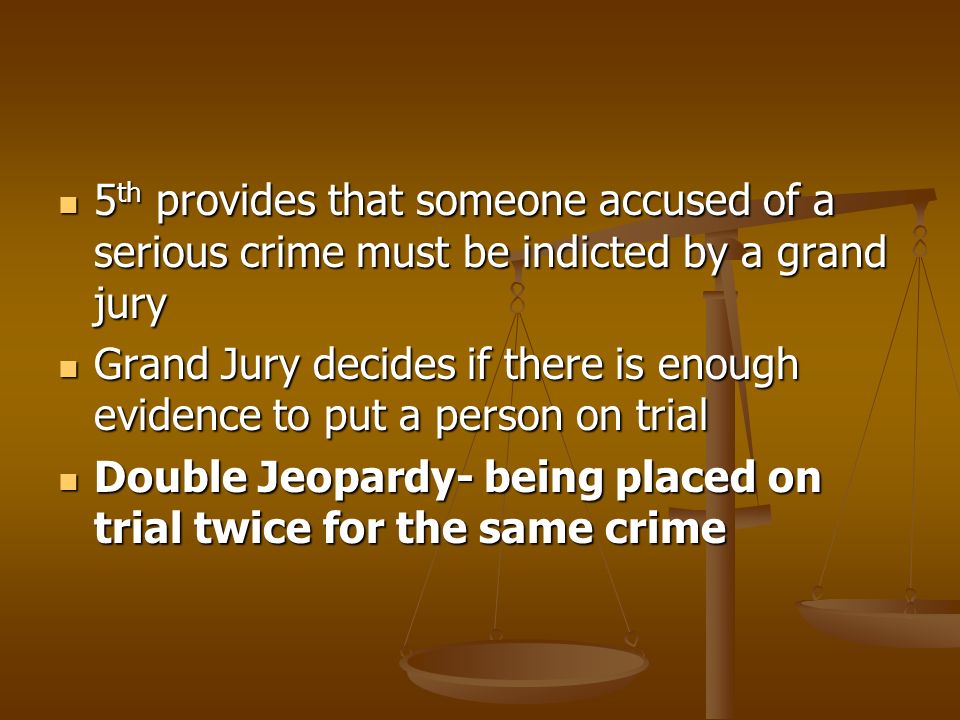 5 th provides that someone accused of a serious crime must be indicted by a grand jury 5 th provides that someone accused of a serious crime must be indicted by a grand jury Grand Jury decides if there is enough evidence to put a person on trial Grand Jury decides if there is enough evidence to put a person on trial Double Jeopardy- being placed on trial twice for the same crime Double Jeopardy- being placed on trial twice for the same crime