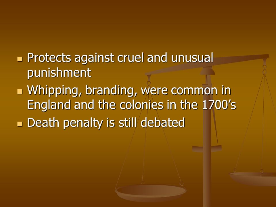 Protects against cruel and unusual punishment Protects against cruel and unusual punishment Whipping, branding, were common in England and the colonies in the 1700’s Whipping, branding, were common in England and the colonies in the 1700’s Death penalty is still debated Death penalty is still debated