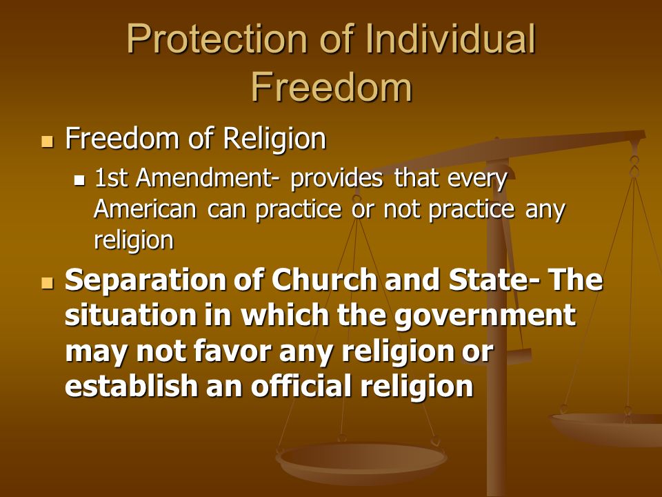 Protection of Individual Freedom Freedom of Religion Freedom of Religion 1st Amendment- provides that every American can practice or not practice any religion 1st Amendment- provides that every American can practice or not practice any religion Separation of Church and State- The situation in which the government may not favor any religion or establish an official religion Separation of Church and State- The situation in which the government may not favor any religion or establish an official religion