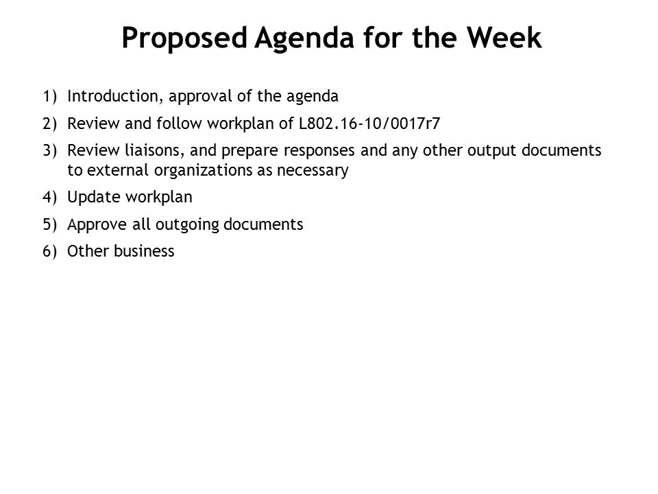 1) Introduction, approval of the agenda 2) Review and follow workplan of L /0017r7 3) Review liaisons, and prepare responses and any other output documents to external organizations as necessary 4) Update workplan 5) Approve all outgoing documents 6) Other business Proposed Agenda for the Week