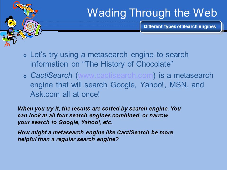 Wading Through the Web Different Types of Search Engines  Let’s try using a metasearch engine to search information on The History of Chocolate  CactiSearch (  is a metasearch engine that will search Google, Yahoo!, MSN, and Ask.com all at once!  When you try it, the results are sorted by search engine.