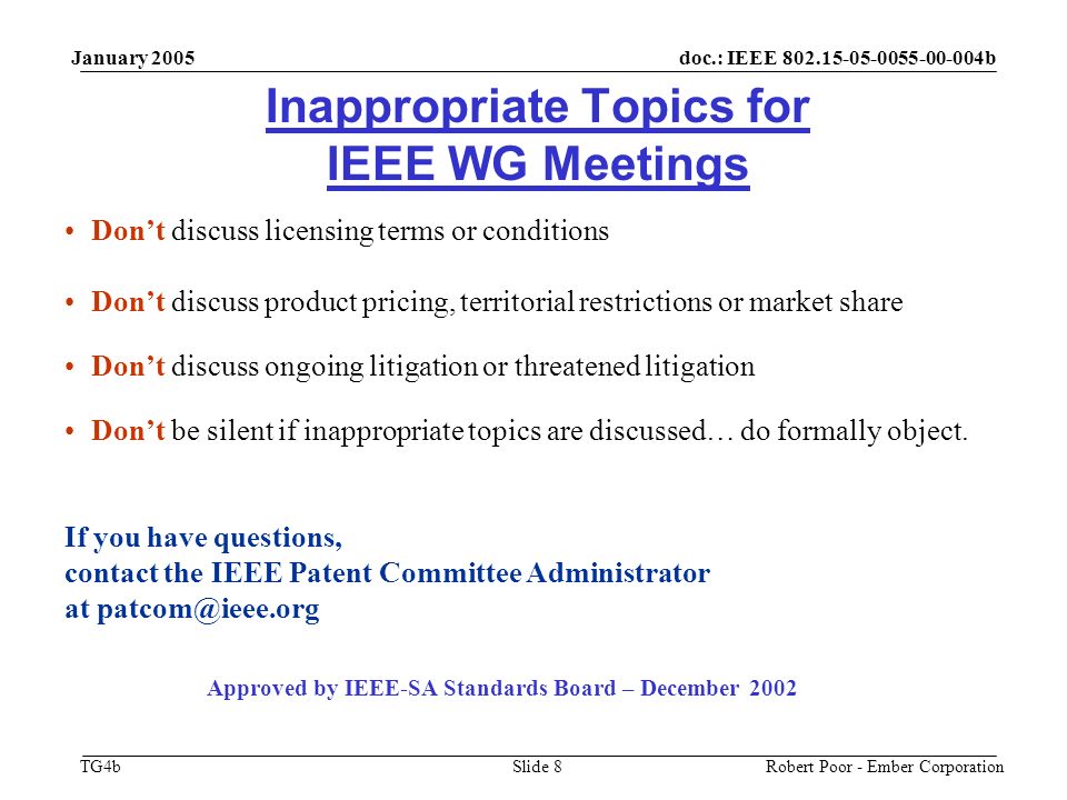doc.: IEEE b TG4b January 2005 Robert Poor - Ember CorporationSlide 8 Inappropriate Topics for IEEE WG Meetings Don’t discuss licensing terms or conditions Don’t discuss product pricing, territorial restrictions or market share Don’t discuss ongoing litigation or threatened litigation Don’t be silent if inappropriate topics are discussed… do formally object.
