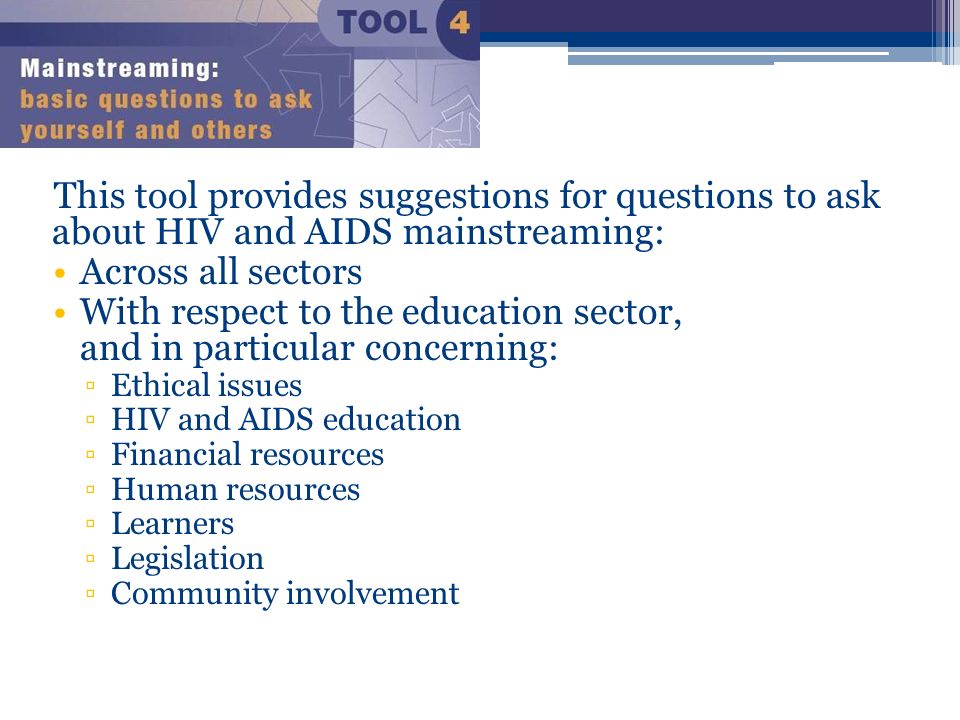 This tool provides suggestions for questions to ask about HIV and AIDS mainstreaming: Across all sectors With respect to the education sector, and in particular concerning: ▫Ethical issues ▫HIV and AIDS education ▫Financial resources ▫Human resources ▫Learners ▫Legislation ▫Community involvement