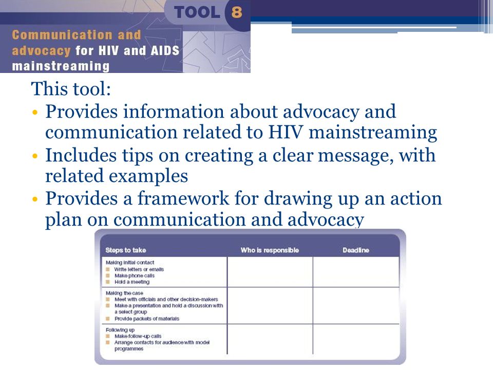 This tool: Provides information about advocacy and communication related to HIV mainstreaming Includes tips on creating a clear message, with related examples Provides a framework for drawing up an action plan on communication and advocacy
