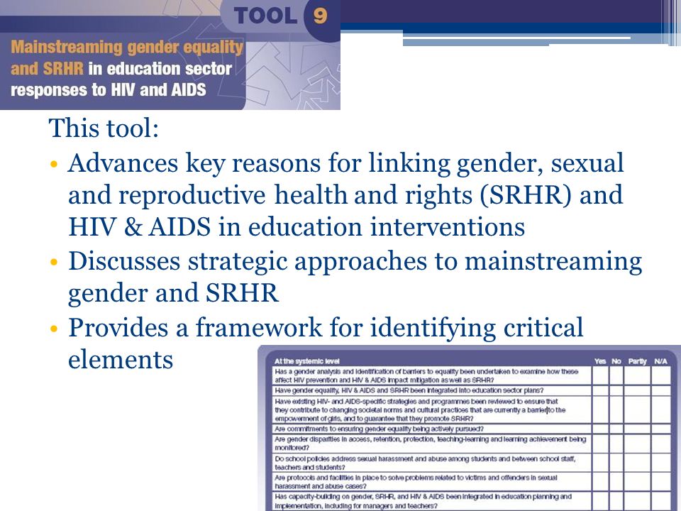 This tool: Advances key reasons for linking gender, sexual and reproductive health and rights (SRHR) and HIV & AIDS in education interventions Discusses strategic approaches to mainstreaming gender and SRHR Provides a framework for identifying critical elements