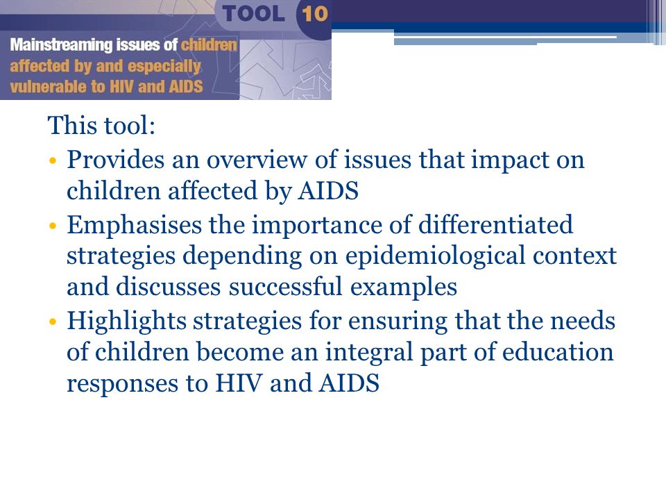 This tool: Provides an overview of issues that impact on children affected by AIDS Emphasises the importance of differentiated strategies depending on epidemiological context and discusses successful examples Highlights strategies for ensuring that the needs of children become an integral part of education responses to HIV and AIDS