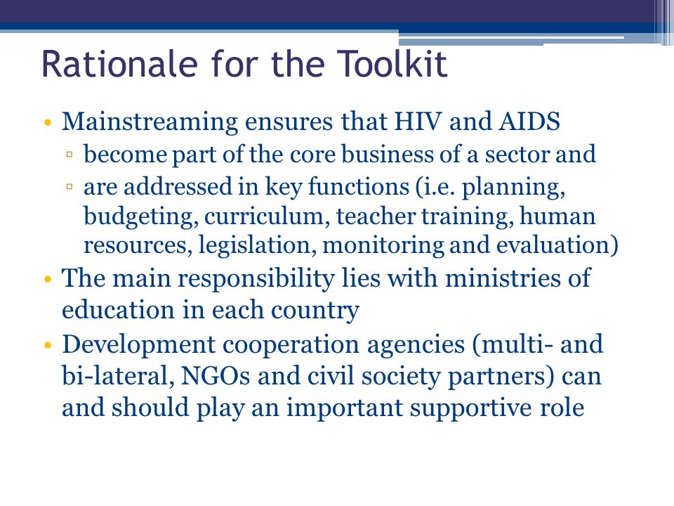 Rationale for the Toolkit Mainstreaming ensures that HIV and AIDS ▫become part of the core business of a sector and ▫are addressed in key functions (i.e.