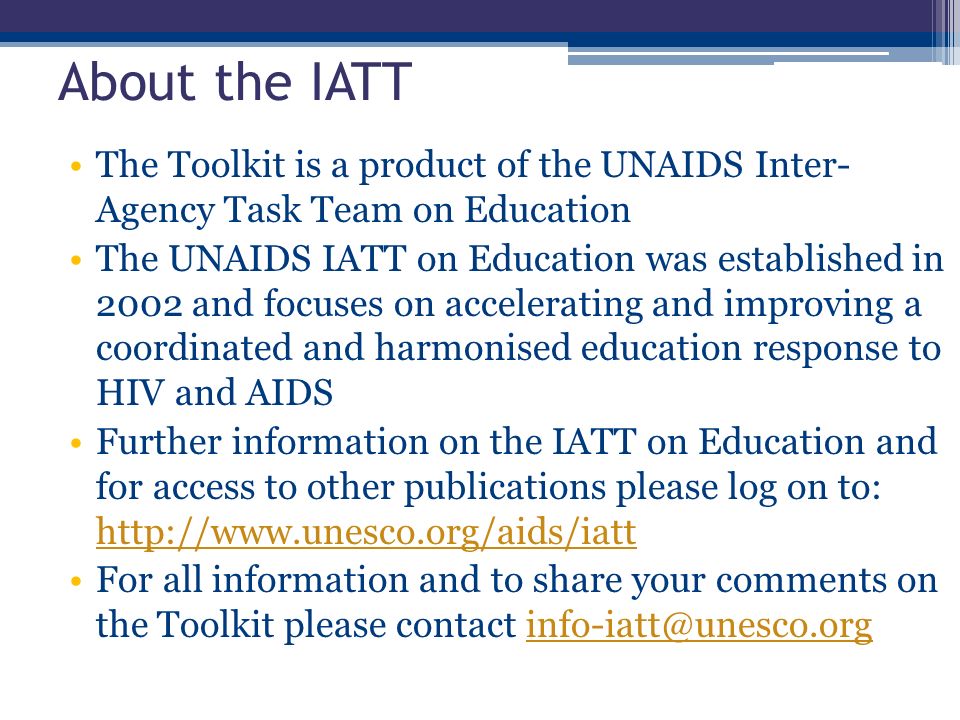 About the IATT The Toolkit is a product of the UNAIDS Inter- Agency Task Team on Education The UNAIDS IATT on Education was established in 2002 and focuses on accelerating and improving a coordinated and harmonised education response to HIV and AIDS Further information on the IATT on Education and for access to other publications please log on to:     For all information and to share your comments on the Toolkit please contact